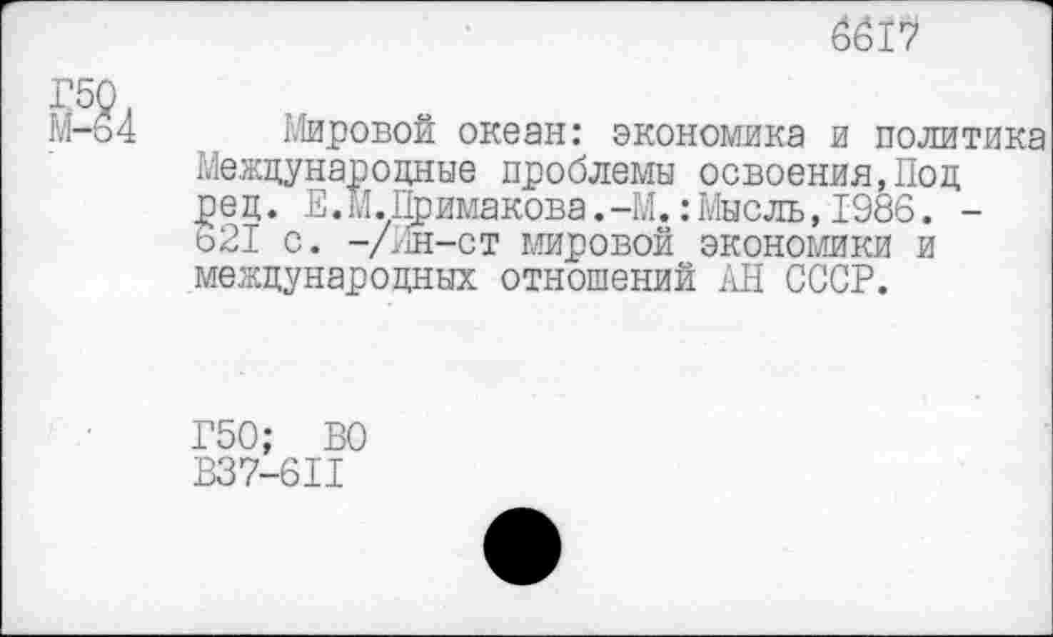 ﻿6617
Мировой океан: экономика и политика Международные проблемы освоения,Под ред. Е.М.Примакова.-М.:Мысль,1986. -621 С. —/Ин—СТ мировой экономики и международных отношений АН СССР.
Г50: ВО
В37-6П